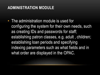 ADMINISTRATION MODULE


• The administration module is used for
  configuring the system for their own needs, such
  as creating IDs and passwords for staff;
  establishing patron classes, e.g. adult , children;
  establishing loan periods and specifying
  indexing parameters such as what fields and in
  what order are displayed in the OPAC.
 