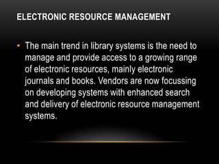 ELECTRONIC RESOURCE MANAGEMENT


• The main trend in library systems is the need to
  manage and provide access to a growing range
  of electronic resources, mainly electronic
  journals and books. Vendors are now focussing
  on developing systems with enhanced search
  and delivery of electronic resource management
  systems.
 