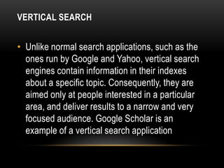 VERTICAL SEARCH


• Unlike normal search applications, such as the
  ones run by Google and Yahoo, vertical search
  engines contain information in their indexes
  about a specific topic. Consequently, they are
  aimed only at people interested in a particular
  area, and deliver results to a narrow and very
  focused audience. Google Scholar is an
  example of a vertical search application
 