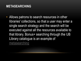 METASEARCHING


• Allows patrons to search resources in other
  libraries' collections, so that a user may enter a
  single search strategy and the search will be
  executed against all the resources available to
  that library. Bonus+ searching through the UB
  Library catalogue is an example of
  metasearching
 