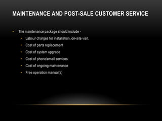 MAINTENANCE AND POST-SALE CUSTOMER SERVICE

•   The maintenance package should include -
     • Labour charges for installation, on-site visit.
     • Cost of parts replacement
     • Cost of system upgrade
     • Cost of phone/email services
     • Cost of ongoing maintenance
     • Free operation manual(s)
 