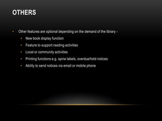 OTHERS

•   Other features are optional depending on the demand of the library -
     • New book display function
     • Feature to support reading activities
     • Local or community activities
     • Printing functions e.g. spine labels, overdue/hold notices
     • Ability to send notices via email or mobile phone
 