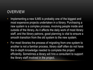 OVERVIEW
• Implementing a new ILMS is probably one of the biggest and
  most expensive projects undertaken in a library. Purchasing a
  new system is a complex process, involving people inside and
  outside of the library. As it affects the daily work of most library
  staff, and the library patrons, good planning is vital to ensure a
  smooth transition from the old system to the new system.
• For most libraries the process of migrating from one system to
  another is not a familiar process, library staff often do not have
  the in-depth knowledge needed to complete the project
  efficiently. Sometimes a library will hire a consultant to support
  the library staff involved in the project.
 