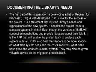 DOCUMENTING THE LIBRARY'S NEEDS
• The first part of this preparation is developing a 'list' or Request for
  Proposal (RFP). A well-developed RFP is vital for the success of
  the project. It is a statement that lists the library's needs and
  expectations of the new system. It enables the project team to
  compare systems in detail. Even though the vendors of ILMS will
  conduct demonstrations and provide literature about their ILMS, it
  is the RFP that will enable the project team to analyse each
  system in detail. RFPs also help the vendors to be more specific
  on what their system does and the costs involved - what is the
  base price and what costs extra. system. They may also be given
  valuable advice on the migration process itself.
 