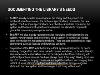 DOCUMENTING THE LIBRARY'S NEEDS
• An RFP usually includes an overview of the library and the project, the
  functional specifications and the technical specifications required of the new
  system. The functional specifications describe the capabilities required of the
  system and the technical specifications describe the standards required to
  guarantee minimum system performance.
• The RFP will also include requirements for managing and implementing the
  system, vendor details and references; and a section for vendors to include
  other information not requested elsewhere. There are also guidelines for legal
  agreements such as licenses and purchase contracts.
• Preparation of the RFP aids the library to think systematically about its needs
  and any changes that need to be made to current workflows, i.e. how to identify
  areas where efficient workflows can be developed rather than continuing with
  inefficient practices because 'we have always done it this way'! Having input into
  the RFP is a way of forging consensus amongst the staff and encouraging them
  to think of ways of improving their workflows rather than having a negative
  attitude to the new system and the changes it will bring to their work .
 