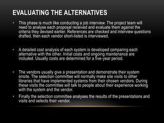 EVALUATING THE ALTERNATIVES
• This phase is much like conducting a job interview. The project team will
  need to analyse each proposal received and evaluate them against the
  criteria they devised earlier. References are checked and interview questions
  drafted, then each vendor short-listed is interviewed.

• A detailed cost analysis of each system is developed comparing each
  alternative with the other. Initial costs and ongoing maintenance are
  included. Usually costs are determined for a five-year period.

• The vendors usually give a presentation and demonstrate their system
  onsite. The selection committee will normally make site visits to other
  libraries that have implemented systems from their chosen vendors. During
  these visits the committee will talk to people about their experience working
  with the system and the vendor.
• Finally the selection committee analyses the results of the presentations and
  visits and selects their vendor.
 