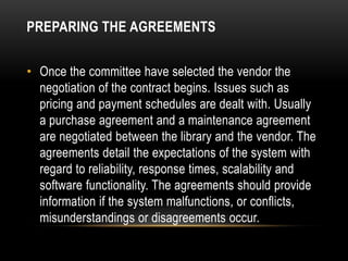 PREPARING THE AGREEMENTS


• Once the committee have selected the vendor the
  negotiation of the contract begins. Issues such as
  pricing and payment schedules are dealt with. Usually
  a purchase agreement and a maintenance agreement
  are negotiated between the library and the vendor. The
  agreements detail the expectations of the system with
  regard to reliability, response times, scalability and
  software functionality. The agreements should provide
  information if the system malfunctions, or conflicts,
  misunderstandings or disagreements occur.
 