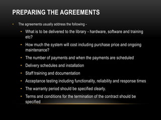 PREPARING THE AGREEMENTS
•   The agreements usually address the following -

     • What is to be delivered to the library - hardware, software and training
       etc?
     • How much the system will cost including purchase price and ongoing
       maintenance?
     • The number of payments and when the payments are scheduled
     • Delivery schedules and installation
     • Staff training and documentation
     • Acceptance testing including functionality, reliability and response times
     • The warranty period should be specified clearly.
     • Terms and conditions for the termination of the contract should be
       specified
 