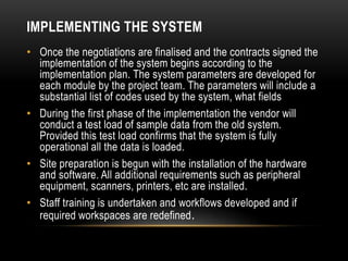 IMPLEMENTING THE SYSTEM
• Once the negotiations are finalised and the contracts signed the
  implementation of the system begins according to the
  implementation plan. The system parameters are developed for
  each module by the project team. The parameters will include a
  substantial list of codes used by the system, what fields
• During the first phase of the implementation the vendor will
  conduct a test load of sample data from the old system.
  Provided this test load confirms that the system is fully
  operational all the data is loaded.
• Site preparation is begun with the installation of the hardware
  and software. All additional requirements such as peripheral
  equipment, scanners, printers, etc are installed.
• Staff training is undertaken and workflows developed and if
  required workspaces are redefined .
 