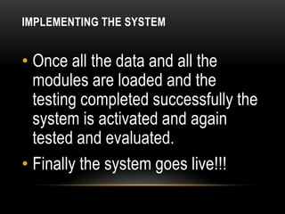 IMPLEMENTING THE SYSTEM


• Once all the data and all the
  modules are loaded and the
  testing completed successfully the
  system is activated and again
  tested and evaluated.
• Finally the system goes live!!!
 