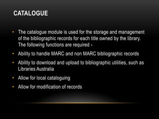 CATALOGUE

• The catalogue module is used for the storage and management
  of the bibliographic records for each title owned by the library.
  The following functions are required -
• Ability to handle MARC and non MARC bibliographic records
• Ability to download and upload to bibliographic utilities, such as
  Libraries Australia
• Allow for local cataloguing
• Allow for modification of records
 