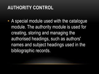 AUTHORITY CONTROL

• A special module used with the catalogue
  module. The authority module is used for
  creating, storing and managing the
  authorised headings, such as authors'
  names and subject headings used in the
  bibliographic records.
 