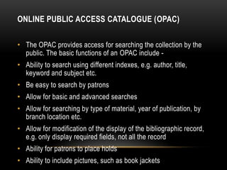 ONLINE PUBLIC ACCESS CATALOGUE (OPAC)

• The OPAC provides access for searching the collection by the
  public. The basic functions of an OPAC include -
• Ability to search using different indexes, e.g. author, title,
  keyword and subject etc.
• Be easy to search by patrons
• Allow for basic and advanced searches
• Allow for searching by type of material, year of publication, by
  branch location etc.
• Allow for modification of the display of the bibliographic record,
  e.g. only display required fields, not all the record
• Ability for patrons to place holds
• Ability to include pictures, such as book jackets
 