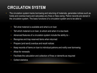CIRCULATION SYSTEM
•   The circulation system tracks borrowing and returning of materials, generates notices such as
    holds and overdue loans and calculates any fines or fees owing. Patron records are stored in
    the circulation system. The basic functions of a circulation system are to be able to


     • Tell what material is available and what is on loan
     • Tell which material is on loan, to whom and when it is due back
     • Advanced features of a circulation system include the ability to -
     • Recognise and trap reserved items when returned
     • Prepare (and send) overdue and recall notices
     • Keep records of items on loan to individual patrons and notify over borrowing
     • Allow for renewals
     • Facilitate the calculation and collection of fines or demerits as required
     • Collect statistics
 