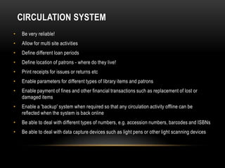CIRCULATION SYSTEM
•   Be very reliable!
•   Allow for multi site activities
•   Define different loan periods
•   Define location of patrons - where do they live!
•   Print receipts for issues or returns etc
•   Enable parameters for different types of library items and patrons
•   Enable payment of fines and other financial transactions such as replacement of lost or
    damaged items
•   Enable a 'backup' system when required so that any circulation activity offline can be
    reflected when the system is back online
•   Be able to deal with different types of numbers, e.g. accession numbers, barcodes and ISBNs
•   Be able to deal with data capture devices such as light pens or other light scanning devices
 
