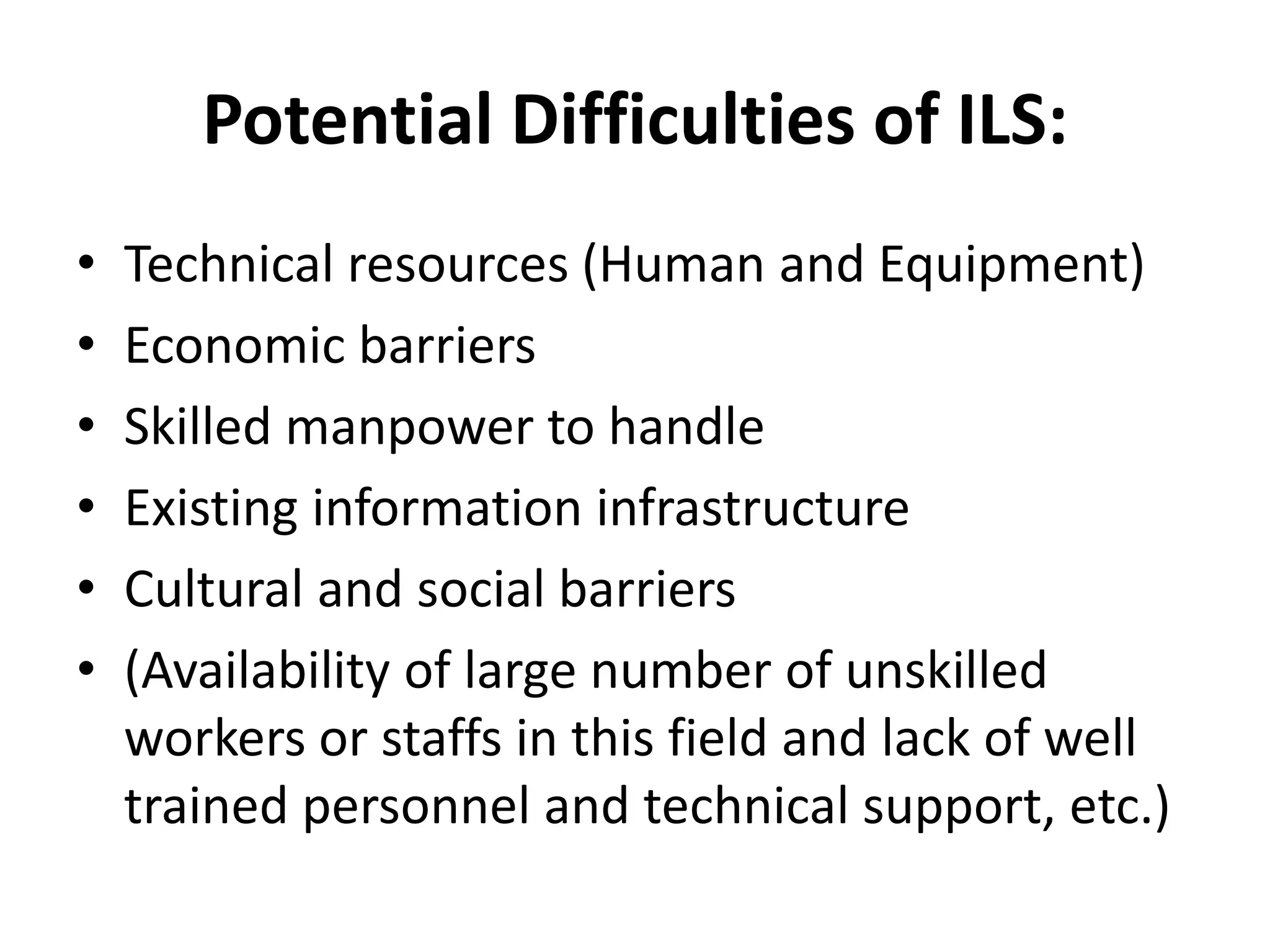 Potential Difficulties of ILS:
• Technical resources (Human and Equipment)
• Economic barriers
• Skilled manpower to handle
• Existing information infrastructure
• Cultural and social barriers
• (Availability of large number of unskilled
workers or staffs in this field and lack of well
trained personnel and technical support, etc.)
 
