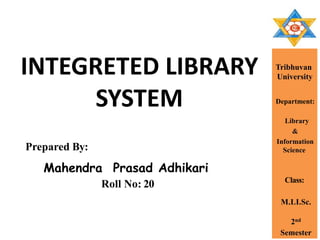 INTEGRETED LIBRARY
SYSTEM
Prepared By:
Mahendra Prasad Adhikari
Tribhuvan
University
Department:
Library
&
Information
Science
Class:
M.LI.Sc.
2nd
Semester
Roll No: 20
 
