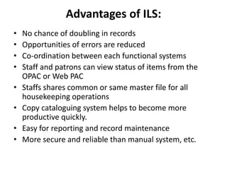 Advantages of ILS:
• No chance of doubling in records
• Opportunities of errors are reduced
• Co-ordination between each functional systems
• Staff and patrons can view status of items from the
OPAC or Web PAC
• Staffs shares common or same master file for all
housekeeping operations
• Copy cataloguing system helps to become more
productive quickly.
• Easy for reporting and record maintenance
• More secure and reliable than manual system, etc.
 