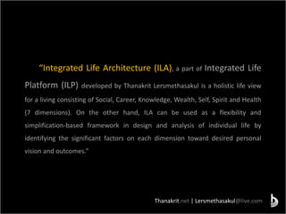 Thanakrit.net | Lersmethasakul@live.com
“Integrated Life Architecture (ILA), a part of Integrated Life
Platform (ILP) developed by Thanakrit Lersmethasakul is a holistic life view
for a living consisting of Social, Career, Knowledge, Wealth, Self, Spirit and Health
(7 dimensions). On the other hand, ILA can be used as a flexibility and
simplification-based framework in design and analysis of individual life by
identifying the significant factors on each dimension toward desired personal
vision and outcomes.”
 