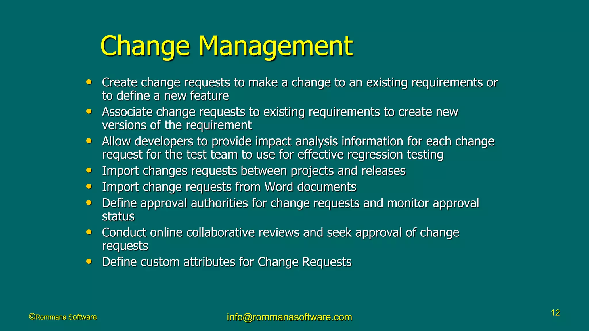 ©Rommana Software info@rommanasoftware.com 12
Change Management
• Create change requests to make a change to an existing requirements or
to define a new feature
• Associate change requests to existing requirements to create new
versions of the requirement
• Allow developers to provide impact analysis information for each change
request for the test team to use for effective regression testing
• Import changes requests between projects and releases
• Import change requests from Word documents
• Define approval authorities for change requests and monitor approval
status
• Conduct online collaborative reviews and seek approval of change
requests
• Define custom attributes for Change Requests
 