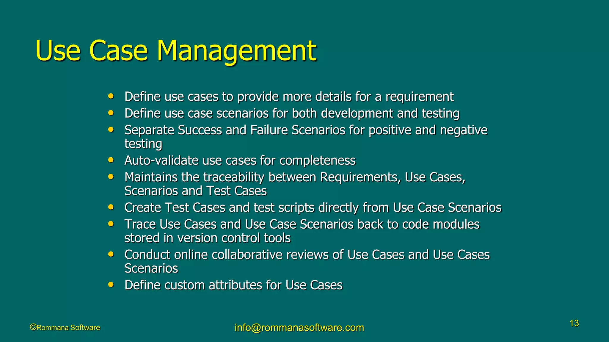 ©Rommana Software info@rommanasoftware.com 13
Use Case Management
• Define use cases to provide more details for a requirement
• Define use case scenarios for both development and testing
• Separate Success and Failure Scenarios for positive and negative
testing
• Auto-validate use cases for completeness
• Maintains the traceability between Requirements, Use Cases,
Scenarios and Test Cases
• Create Test Cases and test scripts directly from Use Case Scenarios
• Trace Use Cases and Use Case Scenarios back to code modules
stored in version control tools
• Conduct online collaborative reviews of Use Cases and Use Cases
Scenarios
• Define custom attributes for Use Cases
 