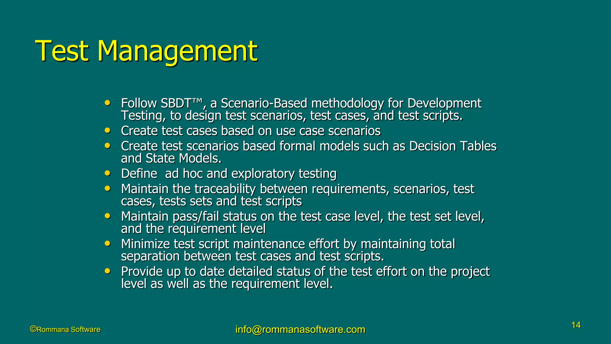 ©Rommana Software info@rommanasoftware.com 14
Test Management
• Follow SBDT™, a Scenario-Based methodology for Development
Testing, to design test scenarios, test cases, and test scripts.
• Create test cases based on use case scenarios
• Create test scenarios based formal models such as Decision Tables
and State Models.
• Define ad hoc and exploratory testing
• Maintain the traceability between requirements, scenarios, test
cases, tests sets and test scripts
• Maintain pass/fail status on the test case level, the test set level,
and the requirement level
• Minimize test script maintenance effort by maintaining total
separation between test cases and test scripts.
• Provide up to date detailed status of the test effort on the project
level as well as the requirement level.
 
