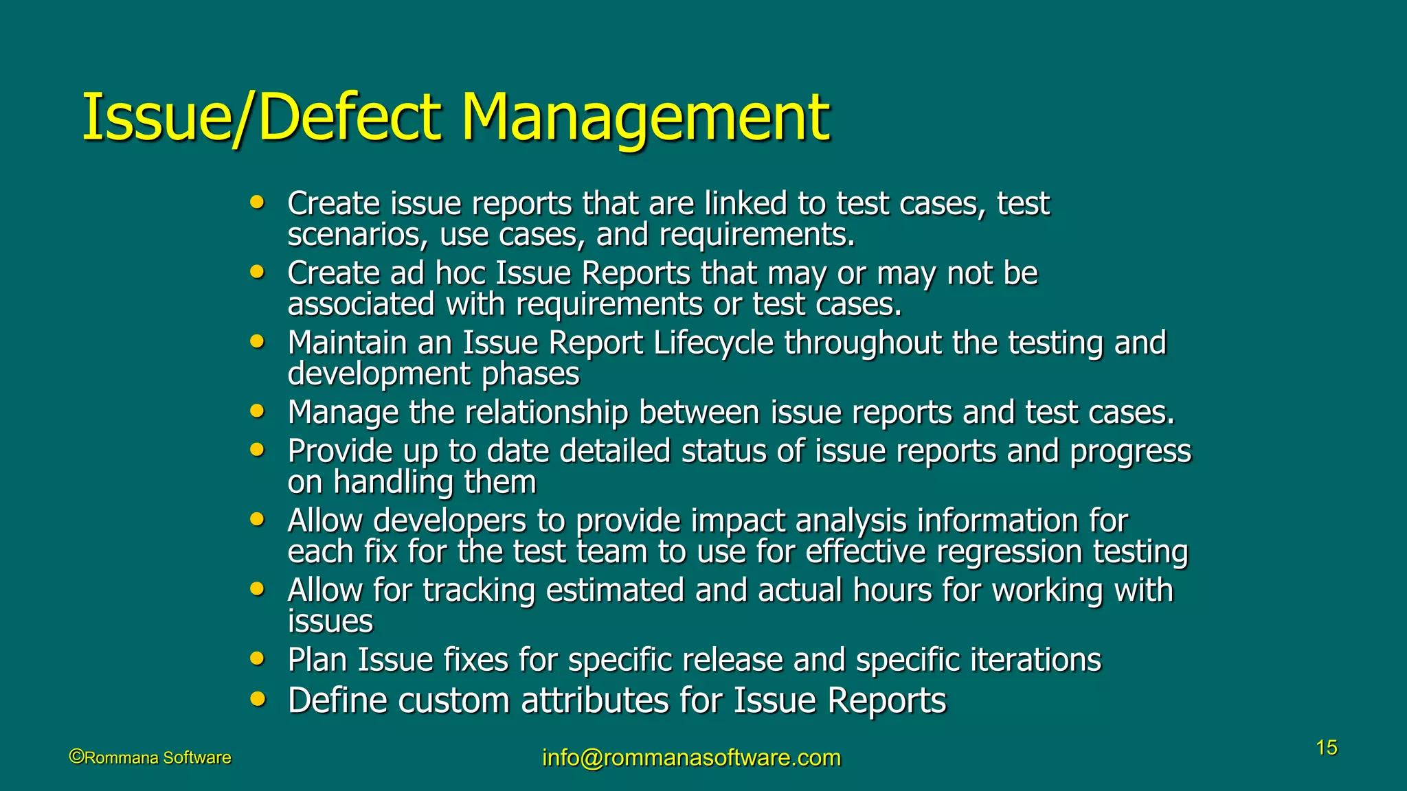 ©Rommana Software info@rommanasoftware.com 15
Issue/Defect Management
• Create issue reports that are linked to test cases, test
scenarios, use cases, and requirements.
• Create ad hoc Issue Reports that may or may not be
associated with requirements or test cases.
• Maintain an Issue Report Lifecycle throughout the testing and
development phases
• Manage the relationship between issue reports and test cases.
• Provide up to date detailed status of issue reports and progress
on handling them
• Allow developers to provide impact analysis information for
each fix for the test team to use for effective regression testing
• Allow for tracking estimated and actual hours for working with
issues
• Plan Issue fixes for specific release and specific iterations
• Define custom attributes for Issue Reports
 