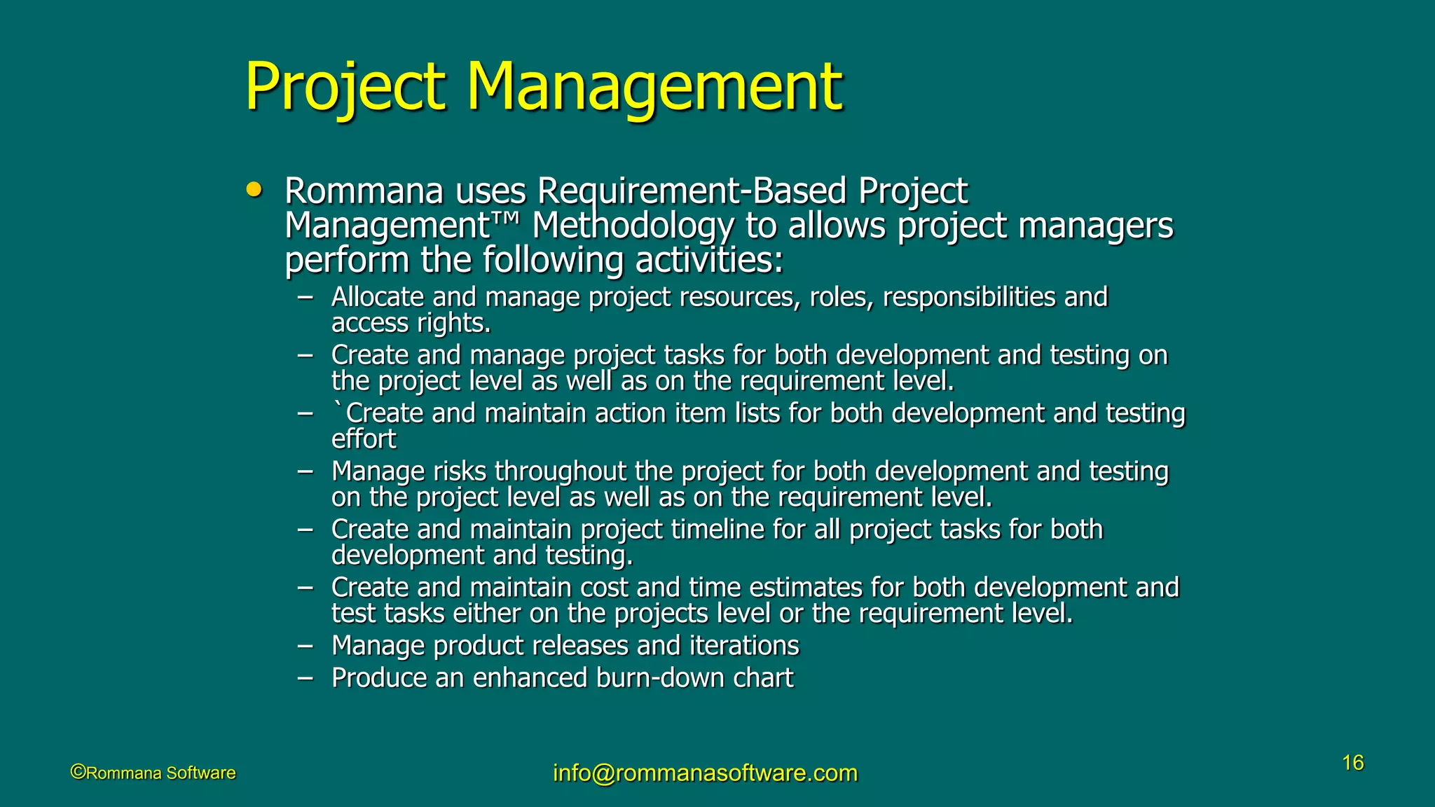 ©Rommana Software info@rommanasoftware.com 16
Project Management
• Rommana uses Requirement-Based Project
Management™ Methodology to allows project managers
perform the following activities:
– Allocate and manage project resources, roles, responsibilities and
access rights.
– Create and manage project tasks for both development and testing on
the project level as well as on the requirement level.
– `Create and maintain action item lists for both development and testing
effort
– Manage risks throughout the project for both development and testing
on the project level as well as on the requirement level.
– Create and maintain project timeline for all project tasks for both
development and testing.
– Create and maintain cost and time estimates for both development and
test tasks either on the projects level or the requirement level.
– Manage product releases and iterations
– Produce an enhanced burn-down chart
 