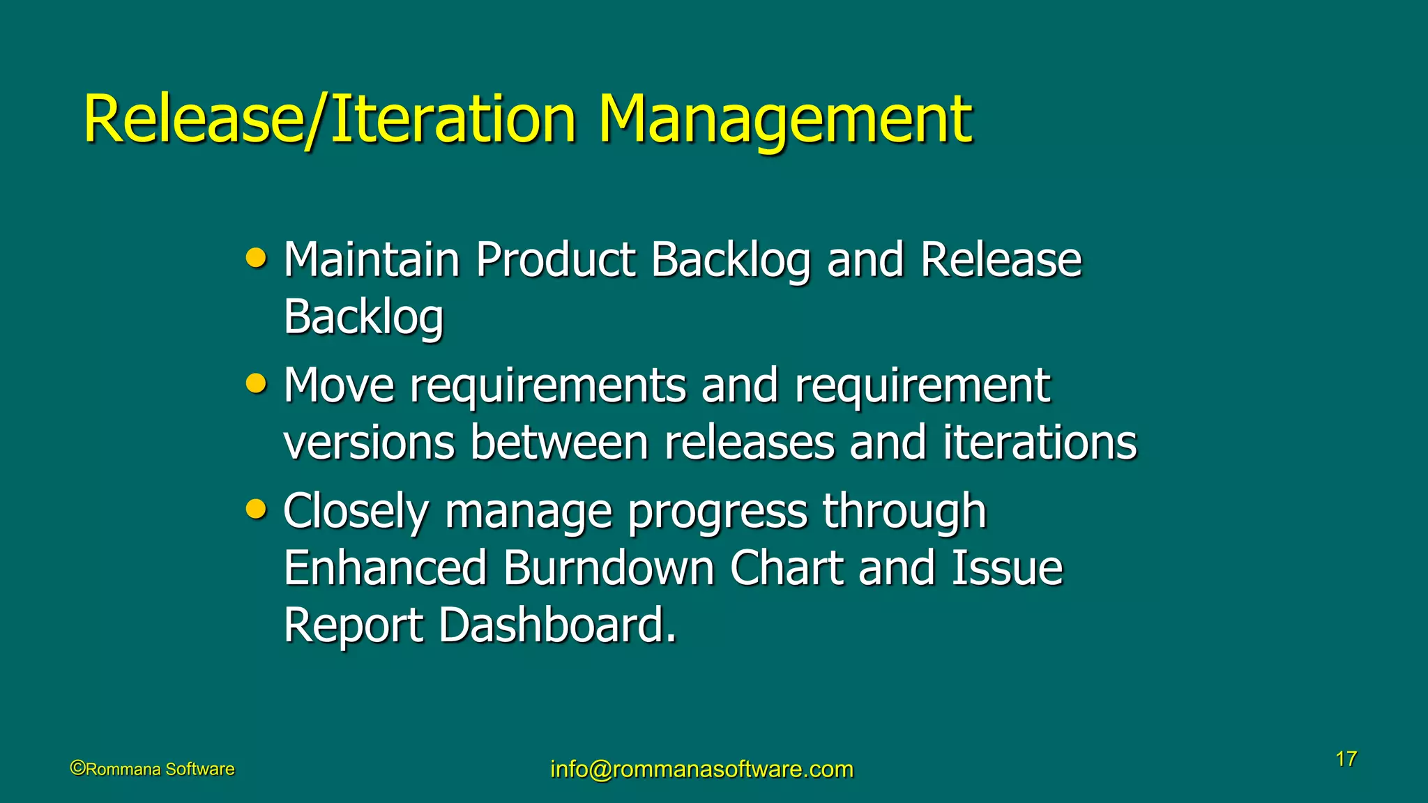 ©Rommana Software info@rommanasoftware.com 17
Release/Iteration Management
• Maintain Product Backlog and Release
Backlog
• Move requirements and requirement
versions between releases and iterations
• Closely manage progress through
Enhanced Burndown Chart and Issue
Report Dashboard.
 