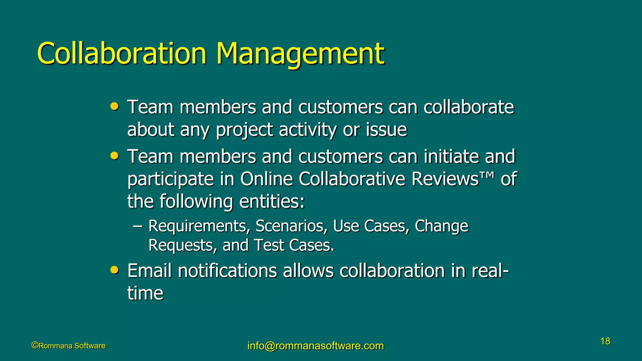 ©Rommana Software info@rommanasoftware.com 18
Collaboration Management
• Team members and customers can collaborate
about any project activity or issue
• Team members and customers can initiate and
participate in Online Collaborative Reviews™ of
the following entities:
– Requirements, Scenarios, Use Cases, Change
Requests, and Test Cases.
• Email notifications allows collaboration in real-
time
 