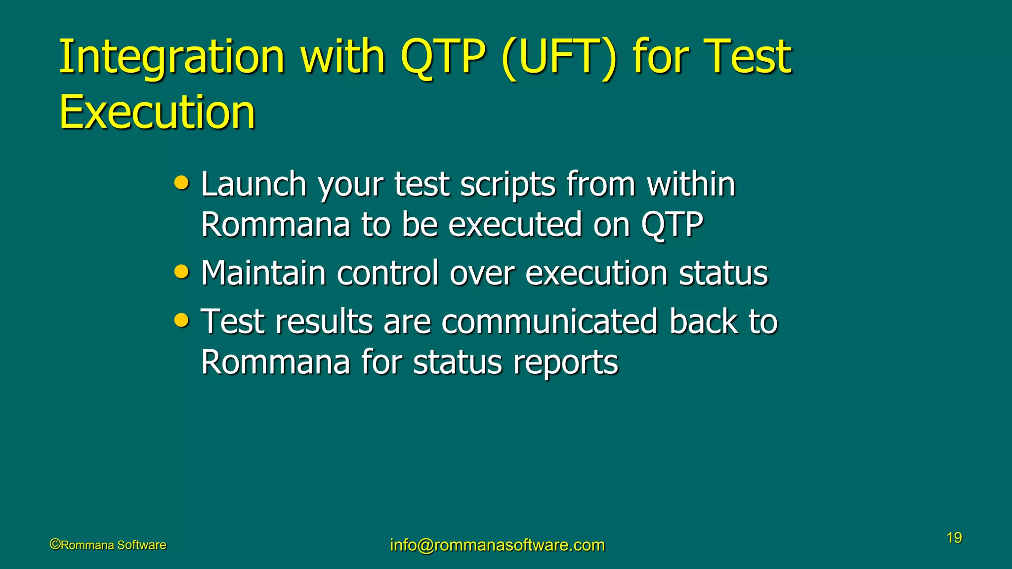 ©Rommana Software info@rommanasoftware.com 19
Integration with QTP (UFT) for Test
Execution
• Launch your test scripts from within
Rommana to be executed on QTP
• Maintain control over execution status
• Test results are communicated back to
Rommana for status reports
 