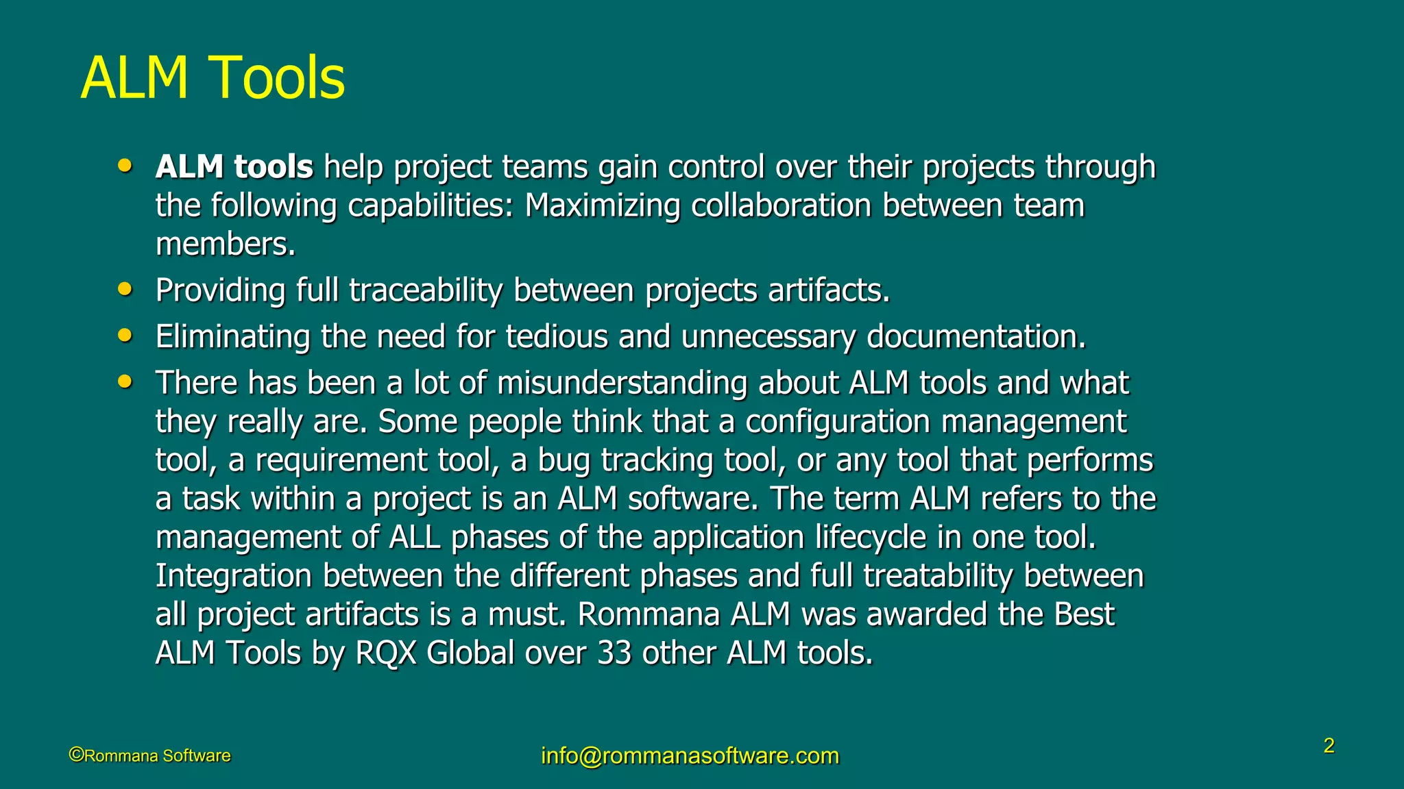 ©Rommana Software info@rommanasoftware.com 2
ALM Tools
• ALM tools help project teams gain control over their projects through
the following capabilities: Maximizing collaboration between team
members.
• Providing full traceability between projects artifacts.
• Eliminating the need for tedious and unnecessary documentation.
• There has been a lot of misunderstanding about ALM tools and what
they really are. Some people think that a configuration management
tool, a requirement tool, a bug tracking tool, or any tool that performs
a task within a project is an ALM software. The term ALM refers to the
management of ALL phases of the application lifecycle in one tool.
Integration between the different phases and full treatability between
all project artifacts is a must. Rommana ALM was awarded the Best
ALM Tools by RQX Global over 33 other ALM tools.
 