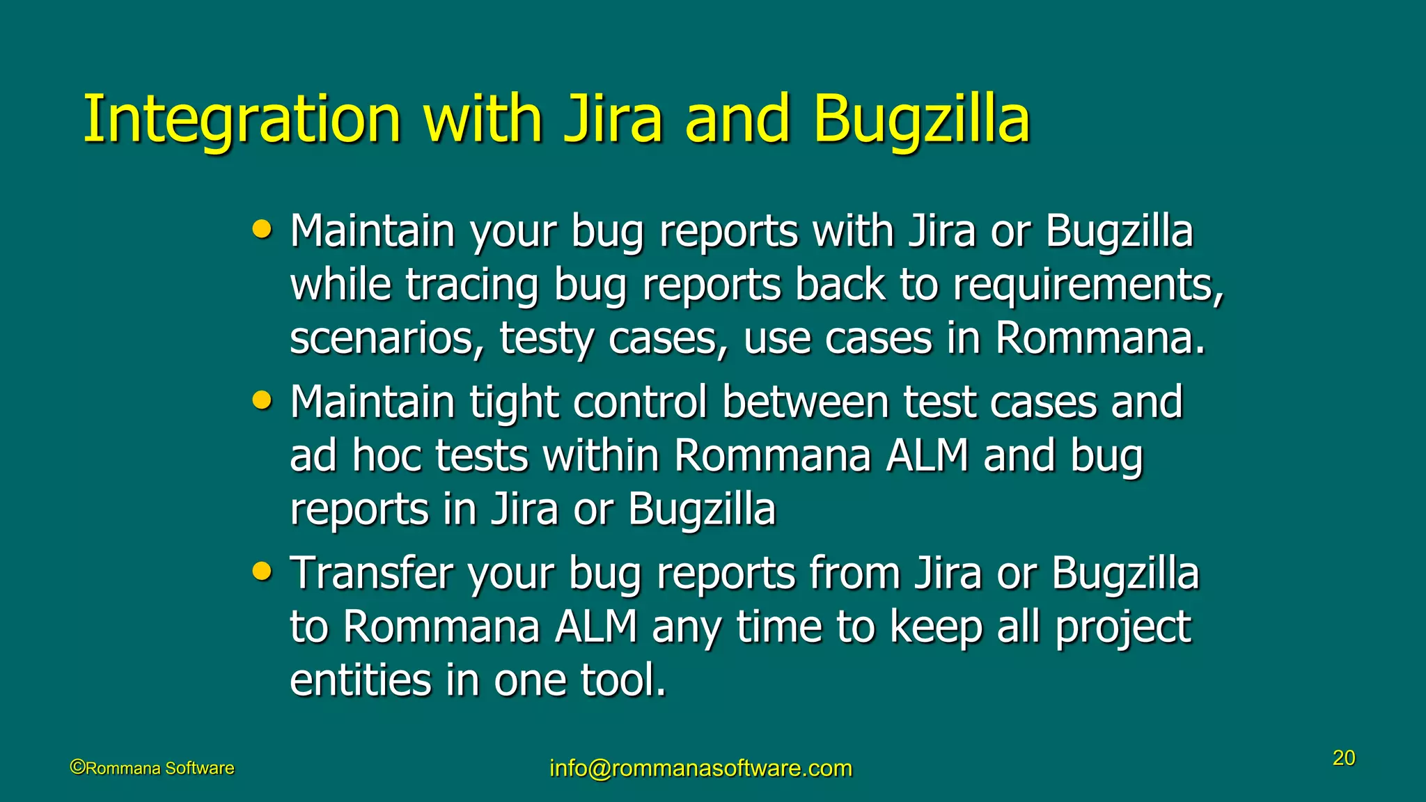 ©Rommana Software info@rommanasoftware.com 20
Integration with Jira and Bugzilla
• Maintain your bug reports with Jira or Bugzilla
while tracing bug reports back to requirements,
scenarios, testy cases, use cases in Rommana.
• Maintain tight control between test cases and
ad hoc tests within Rommana ALM and bug
reports in Jira or Bugzilla
• Transfer your bug reports from Jira or Bugzilla
to Rommana ALM any time to keep all project
entities in one tool.
 