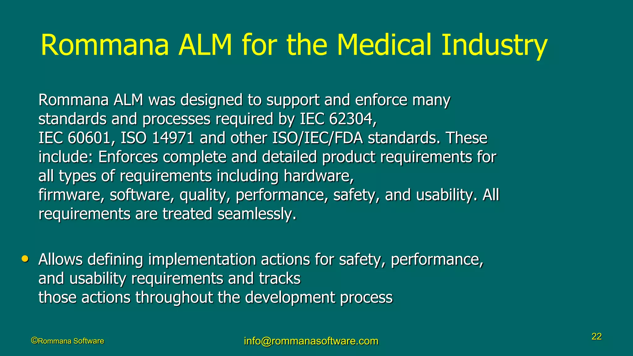 ©Rommana Software info@rommanasoftware.com 22
Rommana ALM for the Medical Industry
Rommana ALM was designed to support and enforce many
standards and processes required by IEC 62304,
IEC 60601, ISO 14971 and other ISO/IEC/FDA standards. These
include: Enforces complete and detailed product requirements for
all types of requirements including hardware,
firmware, software, quality, performance, safety, and usability. All
requirements are treated seamlessly.
• Allows defining implementation actions for safety, performance,
and usability requirements and tracks
those actions throughout the development process
 