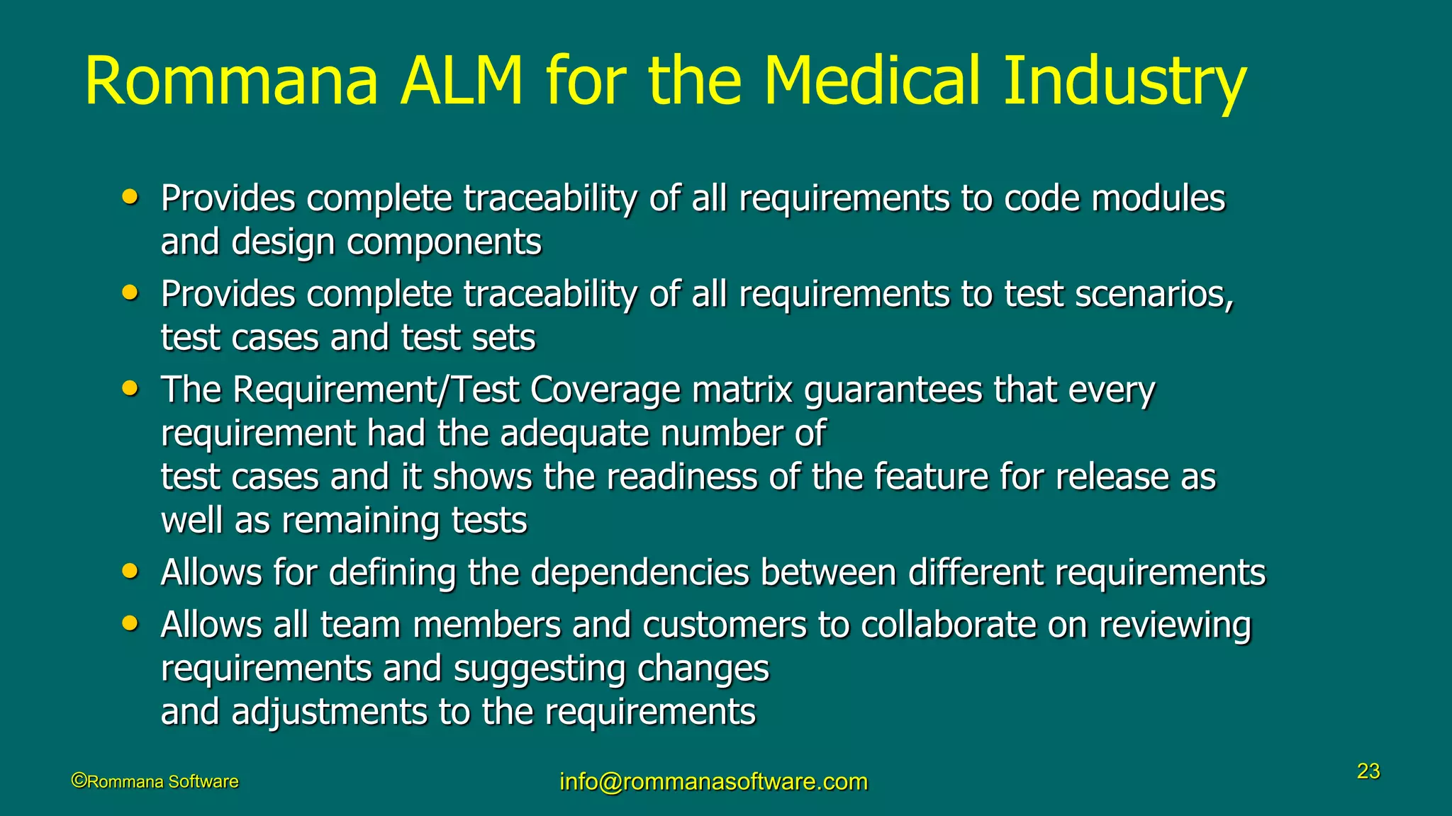 ©Rommana Software info@rommanasoftware.com 23
• Provides complete traceability of all requirements to code modules
and design components
• Provides complete traceability of all requirements to test scenarios,
test cases and test sets
• The Requirement/Test Coverage matrix guarantees that every
requirement had the adequate number of
test cases and it shows the readiness of the feature for release as
well as remaining tests
• Allows for defining the dependencies between different requirements
• Allows all team members and customers to collaborate on reviewing
requirements and suggesting changes
and adjustments to the requirements
Rommana ALM for the Medical Industry
 
