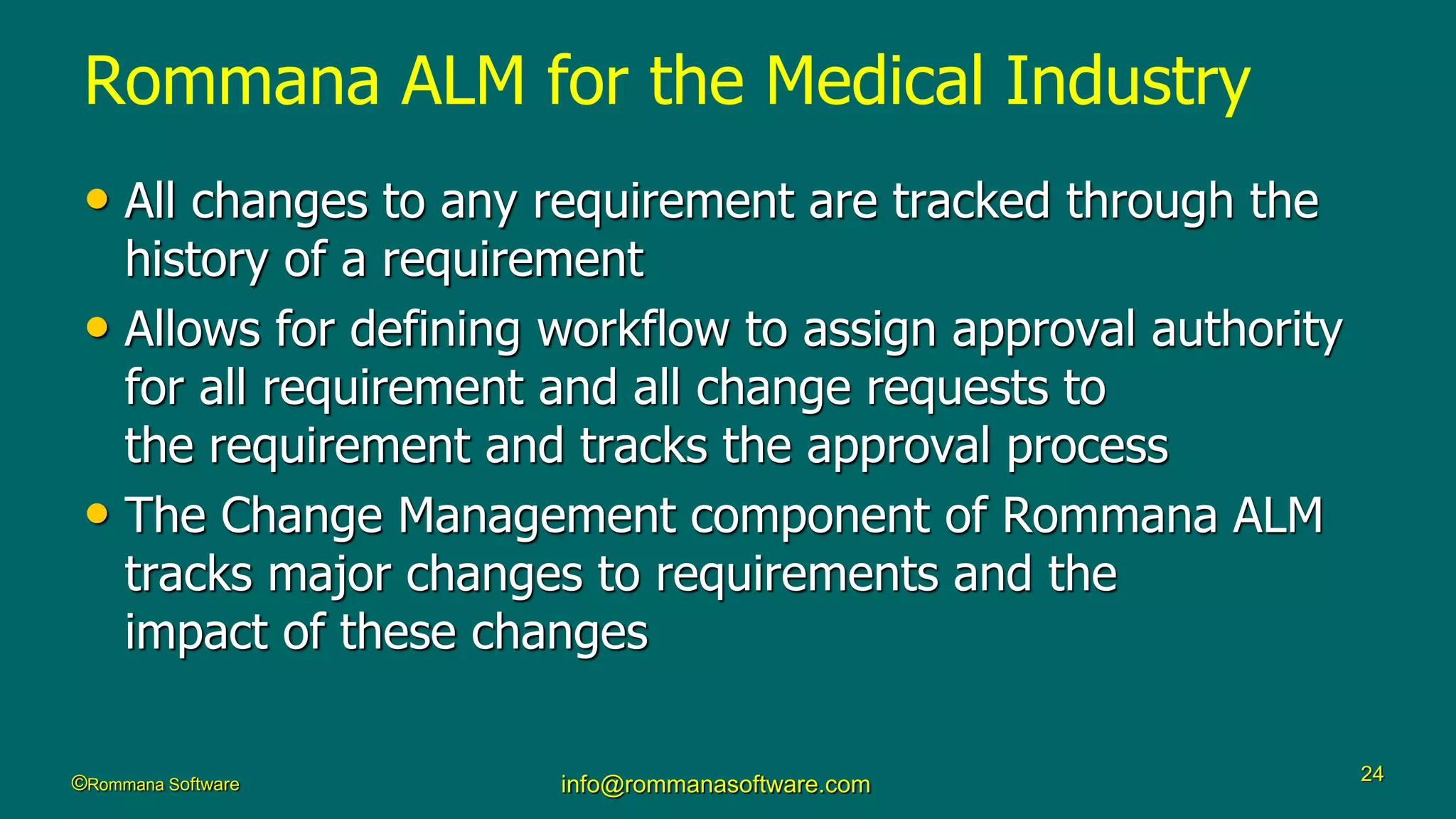 ©Rommana Software info@rommanasoftware.com 24
• All changes to any requirement are tracked through the
history of a requirement
• Allows for defining workflow to assign approval authority
for all requirement and all change requests to
the requirement and tracks the approval process
• The Change Management component of Rommana ALM
tracks major changes to requirements and the
impact of these changes
Rommana ALM for the Medical Industry
 