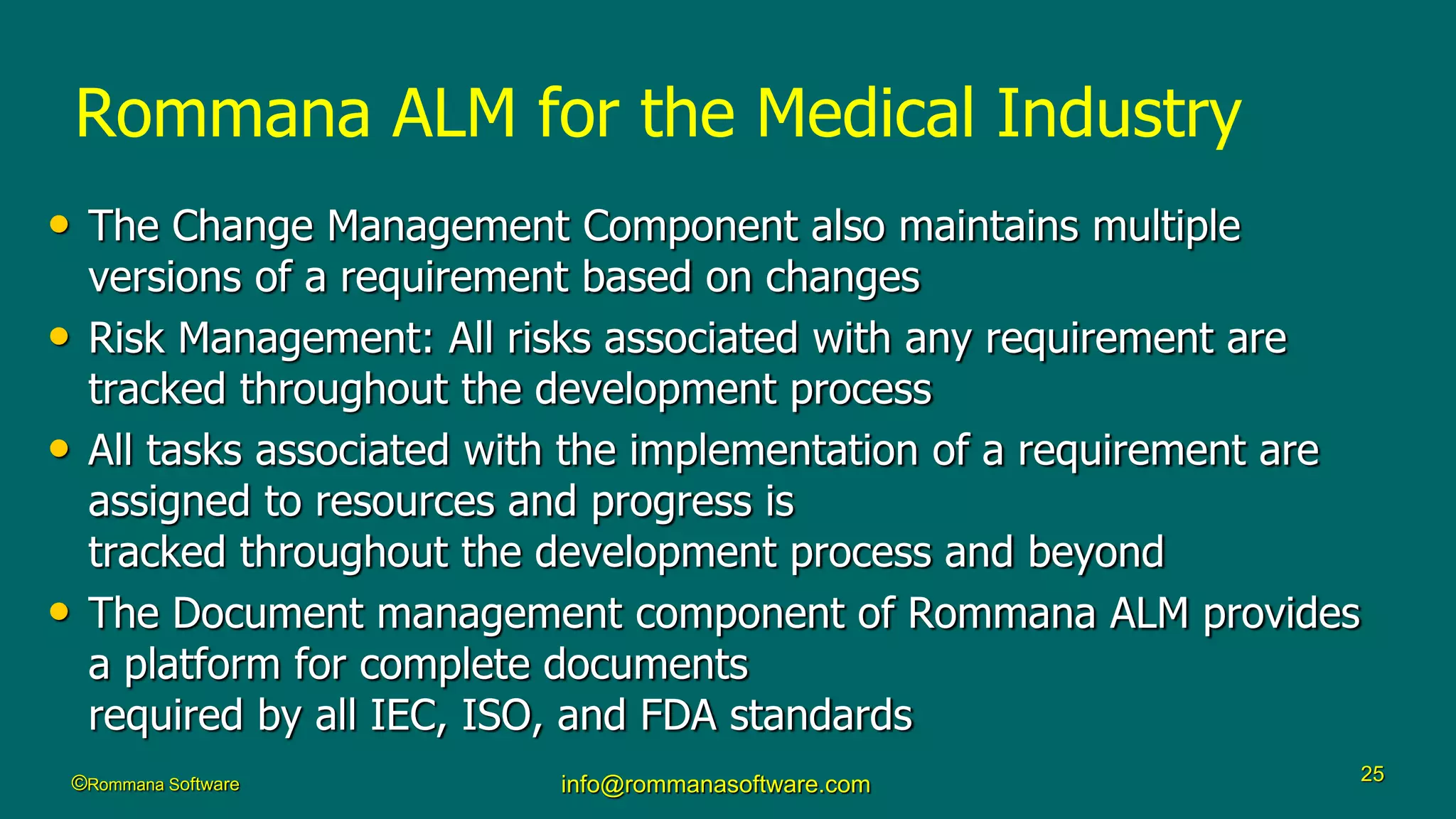 ©Rommana Software info@rommanasoftware.com 25
Rommana ALM for the Medical Industry
• The Change Management Component also maintains multiple
versions of a requirement based on changes
• Risk Management: All risks associated with any requirement are
tracked throughout the development process
• All tasks associated with the implementation of a requirement are
assigned to resources and progress is
tracked throughout the development process and beyond
• The Document management component of Rommana ALM provides
a platform for complete documents
required by all IEC, ISO, and FDA standards
 