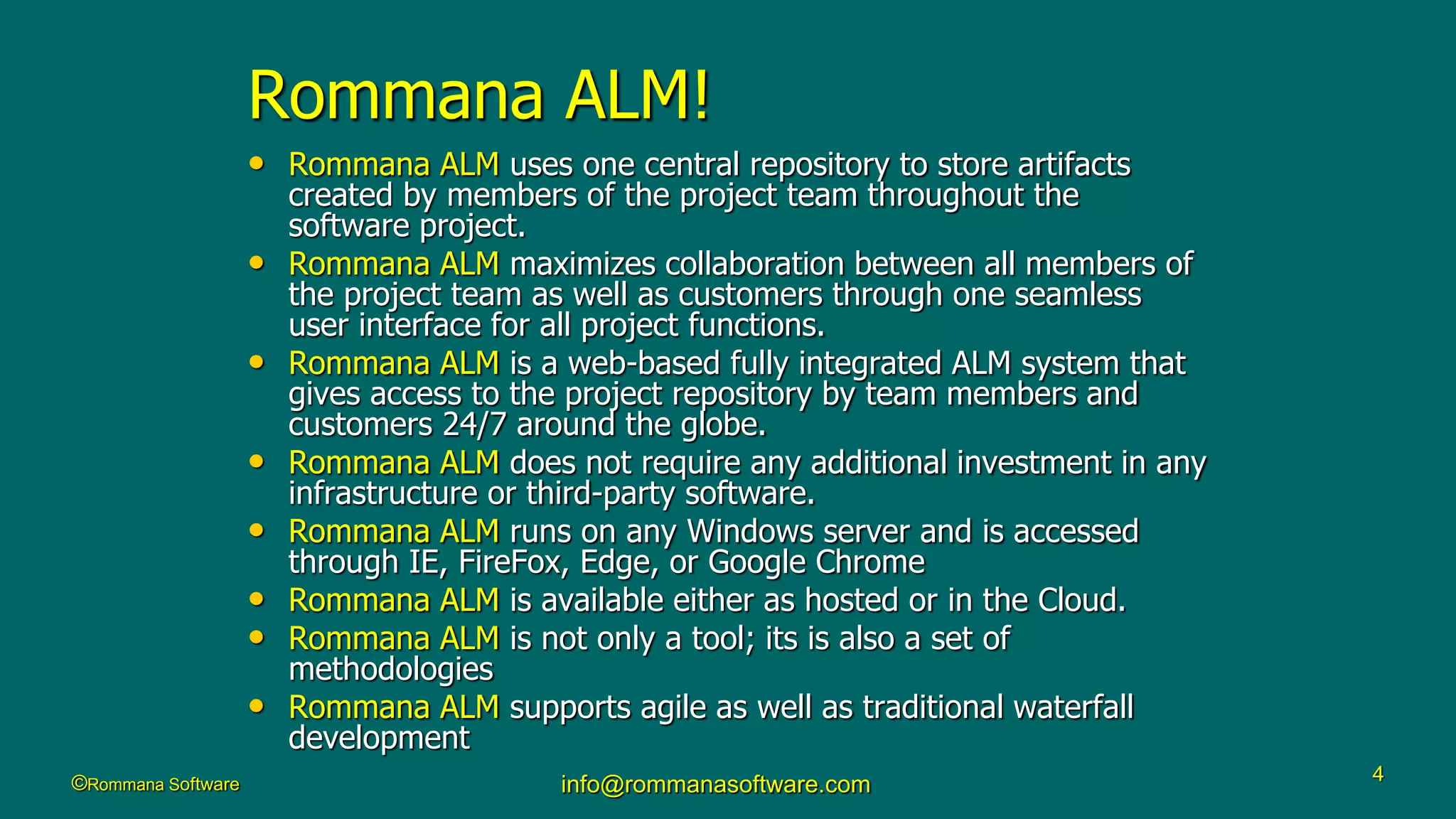©Rommana Software info@rommanasoftware.com 4
Rommana ALM!
• Rommana ALM uses one central repository to store artifacts
created by members of the project team throughout the
software project.
• Rommana ALM maximizes collaboration between all members of
the project team as well as customers through one seamless
user interface for all project functions.
• Rommana ALM is a web-based fully integrated ALM system that
gives access to the project repository by team members and
customers 24/7 around the globe.
• Rommana ALM does not require any additional investment in any
infrastructure or third-party software.
• Rommana ALM runs on any Windows server and is accessed
through IE, FireFox, Edge, or Google Chrome
• Rommana ALM is available either as hosted or in the Cloud.
• Rommana ALM is not only a tool; its is also a set of
methodologies
• Rommana ALM supports agile as well as traditional waterfall
development
 