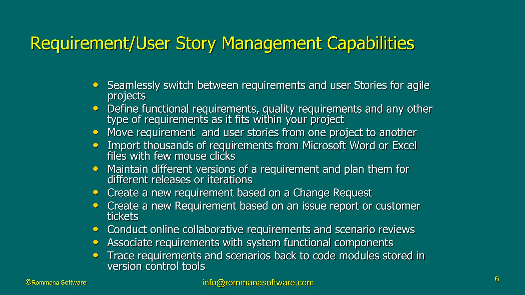 ©Rommana Software info@rommanasoftware.com 6
Requirement/User Story Management Capabilities
• Seamlessly switch between requirements and user Stories for agile
projects
• Define functional requirements, quality requirements and any other
type of requirements as it fits within your project
• Move requirement and user stories from one project to another
• Import thousands of requirements from Microsoft Word or Excel
files with few mouse clicks
• Maintain different versions of a requirement and plan them for
different releases or iterations
• Create a new requirement based on a Change Request
• Create a new Requirement based on an issue report or customer
tickets
• Conduct online collaborative requirements and scenario reviews
• Associate requirements with system functional components
• Trace requirements and scenarios back to code modules stored in
version control tools
 