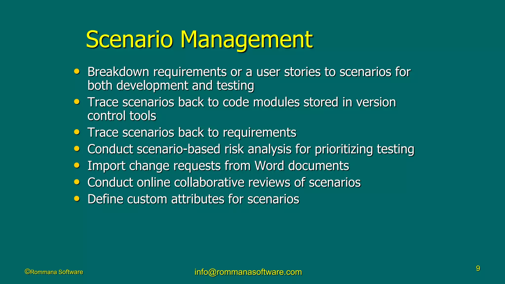 ©Rommana Software info@rommanasoftware.com 9
Scenario Management
• Breakdown requirements or a user stories to scenarios for
both development and testing
• Trace scenarios back to code modules stored in version
control tools
• Trace scenarios back to requirements
• Conduct scenario-based risk analysis for prioritizing testing
• Import change requests from Word documents
• Conduct online collaborative reviews of scenarios
• Define custom attributes for scenarios
 