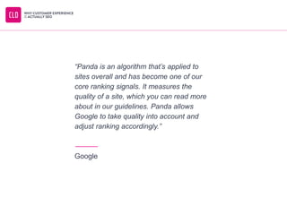 “Panda is an algorithm that’s applied to
sites overall and has become one of our
core ranking signals. It measures the
quality of a site, which you can read more
about in our guidelines. Panda allows
Google to take quality into account and
adjust ranking accordingly.”
Google
 