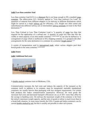 [edit] Less than container load

Less than container load (LCL) is a shipment that is not large enough to fill a standard cargo
container. The abbreviation LCL formerly applied to "Less than (railway) Car Load" for
quantities of material from different shippers or for delivery to different destinations which
might be carried in a single railway car for efficiency. LCL freight was often sorted and
redistributed into different railway cars at intermediate railway terminals en-route to the final
destination.[34]

Less Than Carload or Less Than Container Load is "a quantity of cargo less than that
required for the application of a carload rate. A quantity of cargo less than that fills the
visible or rated capacity of an inter-modal container." [citation needed] It can also be defined as "a
consignment of cargo which is inefficient to fill a shipping container. It is grouped with other
consignments for the same destination in a container at a container freight station".[35]

A system of transportation used in international trade, where various shippers pool their
boxed goods in the same container.[citation needed]

[edit] Issues

[edit] Additional fuel costs




A double stacked container train in Oklahoma, USA

Containerization increases the fuel costs and reduces the capacity of the transport as the
container itself, in addition to its contents, must be transported; stackable standardised
containers are usually heavier than packaging with less stringent requirements. For certain
bulk products this makes containerization unattractive. However, for most goods the
increased fuel costs and decreased transport efficiencies are as of 2011 more than offset by
the savings in handling costs. On railways the maximum weight of the container is far from
the railcar's maximum weight capacity, and the ratio of goods to railcar is much lower than in
a break-bulk situation. In some areas (mostly the USA, Canada and India) containers can be
carried double stacked by rail, but this is usually not possible in other rail systems.
 