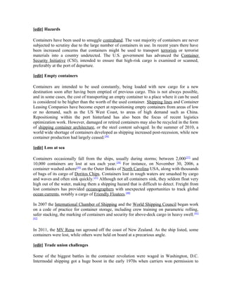 [edit] Hazards

Containers have been used to smuggle contraband. The vast majority of containers are never
subjected to scrutiny due to the large number of containers in use. In recent years there have
been increased concerns that containers might be used to transport terrorists or terrorist
materials into a country undetected. The U.S. government has advanced the Container
Security Initiative (CSI), intended to ensure that high-risk cargo is examined or scanned,
preferably at the port of departure.

[edit] Empty containers

Containers are intended to be used constantly, being loaded with new cargo for a new
destination soon after having been emptied of previous cargo. This is not always possible,
and in some cases, the cost of transporting an empty container to a place where it can be used
is considered to be higher than the worth of the used container. Shipping lines and Container
Leasing Companies have become expert at repositioning empty containers from areas of low
or no demand, such as the US West Coast, to areas of high demand such as China.
Repositioning within the port hinterland has also been the focus of recent logistics
optimization work. However, damaged or retired containers may also be recycled in the form
of shipping container architecture, or the steel content salvaged. In the summer of 2010, a
world wide shortage of containers developed as shipping increased post-recession, while new
container production had largely ceased.[36]

[edit] Loss at sea

Containers occasionally fall from the ships, usually during storms; between 2,000 [37] and
10,000 containers are lost at sea each year. [38] For instance, on November 30, 2006, a
container washed ashore[39] on the Outer Banks of North Carolina USA, along with thousands
of bags of its cargo of Doritos Chips. Containers lost in rough waters are smashed by cargo
and waves and often sink quickly. [37] Although not all containers sink, they seldom float very
high out of the water, making them a shipping hazard that is difficult to detect. Freight from
lost containers has provided oceanographers with unexpected opportunities to track global
ocean currents, notably a cargo of Friendly Floatees.[40]

In 2007 the International Chamber of Shipping and the World Shipping Council began work
on a code of practice for container storage, including crew training on parametric rolling,
safer stacking, the marking of containers and security for above-deck cargo in heavy swell. [41]
[42]



In 2011, the MV Rena ran aground off the coast of New Zealand. As the ship listed, some
containers were lost, while others were held on board at a precarious angle.

[edit] Trade union challenges

Some of the biggest battles in the container revolution were waged in Washington, D.C.
Intermodal shipping got a huge boost in the early 1970s when carriers won permission to
 