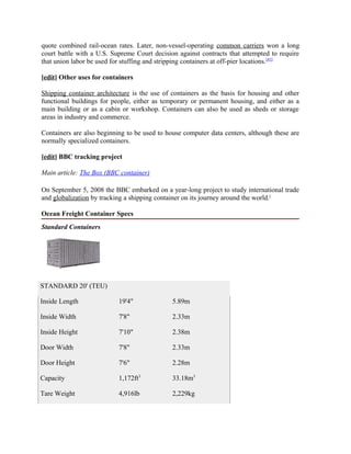 quote combined rail-ocean rates. Later, non-vessel-operating common carriers won a long
court battle with a U.S. Supreme Court decision against contracts that attempted to require
that union labor be used for stuffing and stripping containers at off-pier locations.[43]

[edit] Other uses for containers

Shipping container architecture is the use of containers as the basis for housing and other
functional buildings for people, either as temporary or permanent housing, and either as a
main building or as a cabin or workshop. Containers can also be used as sheds or storage
areas in industry and commerce.

Containers are also beginning to be used to house computer data centers, although these are
normally specialized containers.

[edit] BBC tracking project

Main article: The Box (BBC container)

On September 5, 2008 the BBC embarked on a year-long project to study international trade
and globalization by tracking a shipping container on its journey around the world.[

Ocean Freight Container Specs
Standard Containers




STANDARD 20' (TEU)

Inside Length              19'4"              5.89m

Inside Width               7'8"               2.33m

Inside Height              7'10"              2.38m

Door Width                 7'8"               2.33m

Door Height                7'6"               2.28m

Capacity                   1,172ft3           33.18m3

Tare Weight                4,916lb            2,229kg
 
