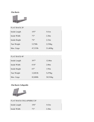 Flat Racks




FLAT RACK 20'

Inside Length            18'5"      5.61m

Inside Width             7'3"       2.20m

Inside Height            7'4"       2.23m

Tare Weight              5,578lb    2,530kg

Max. Cargo               47,333lb   21,469kg



FLAT RACK 40'

Inside Length            39'7"      12.06m

Inside Width             6'10"      2.08m

Inside Height            6'5"       1.95m

Tare Weight              12,081lb   5,479kg

Max. Cargo               85,800lb   38,918kg



Flat Racks Collapsible




FLAT RACK COLLAPSIBLE 20'

Inside Length            18'6"      5.63m

Inside Width             7'3"       2.20m
 