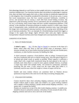 that advantage depends on such factors as item weight and price, transportation rates, and
inventory holding costs. If an inventory location does not produce an advantage in response
time, does not lower total supply chain costs, or does not play an analytically supported role
in risk mitigation, then it should be considered for elimination. In the private sector, it seems
that recent transportation issues that have created occasional bottlenecks, variability in
service, and increased risk are causing a small shift back toward holding inventory. My
impression is that increasing customer service expectations also are contributing to this shift.
So, too, is off shoring, which creates longer and more variable transportation pipelines. [“Off
shoring” is the relocation of business processes to another country.] In other cases, recent
rises in transportation costs, combined with associated inventory costs, have interrupted
the longer term trend toward reducing inventory and are causing some rethinking of the
use of overseas production. This is an example of a threshold being crossed that triggers a
change in the supply chain design; higher off-shore labor costs plus higher overseas
transportation-induced inventory costs have changed some sourcing location decisions.

LOGISTICS FUNCTIONS:-

     1. PICK UP FROM WHARF;

       A wharf or quay (       /ˈkiː/, US also /ˈkeɪ/ or /ˈkweɪ/) is a structure on the shore of a
       harbor where ships may dock to load and unload cargo or passengers. Such a
       structure includes one or more berths (mooring locations), and may also include piers,
       warehouses, or other facilities necessary for handling the ships.

       A wharf commonly comprises a fixed platform, often on pilings. Commercial ports
       may have warehouses that serve as interim storage areas, since the typical objective is
       to unload and reload vessels as quickly as possible. Where capacity is sufficient a
       single wharf with a single berth constructed along the land adjacent to the water is
       normally used; where there is a need for more capacity multiple wharves, or perhaps
       a single large wharf with multiple berths, will instead be constructed, sometimes
       projecting into the water. A pier, raised over the water rather than within it, is
       commonly used for cases where the weight or volume of cargos will be low.

       Smaller and more modern wharves are sometimes built on flotation devices
       (pontoons) to keep them at the same level to the ship even during changing tides.

     2. UNLOAD CONTAINERS;

       Caution should be taken when unloading shipping containers, never get under the
       headers without stands in place, make sure forklift is in a good working condition
       and is capable of lifting machines.2 people should unload shipping containers, 1 as a
       spotter and 1 to operate the forklift.
       Headers are stacked one on top of the other inside shipping container. A suitable area
       should be chosen to unload the container, with plenty of room around all sides of the
     shipping container and room to move and work on the headers.
 