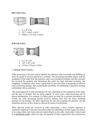 RKU (LD-3 Size)




         •   (L x W x H)
         •   78.7" x 60.4" x 63.8"
         •   200cm x 153.5cm x 162cm



RAP (LD-9 Size)




         •   (L x W x H)
         •   125" x 88" x 64"
         •   317cm x 223cm x 162cm

5. ORDER PROCESSING;

Order processing is the term used to identify the collective tasks associated with fulfilling an
order for goods or services placed by a customer. The processing procedure begins with the
acceptance of the order from the customer, and is not considered complete until the customer
has received the products and determined that order has been delivered accurately and
completely. Companies often invest a great deal of time and effort in designing an efficient
order processing strategy, thus increasing the possibility of establishing a long-term working
relationship with its customers.
 The actual approach to order processing will vary, depending on the complexity of the order,
and the type of products that are being ordered. In some cases, order processing can be
almost instantaneous. For example, if a buyer places an order for a software download or an
e-book, the order processing usually involves nothing more than the buyer rendering
payment for the product, the seller registering the sale and accepting the payment, and the
immediate delivery of the e-book or software by means of a download.

When physical goods are involved in order processing, a more complex approach is
commonly employed. Customers may place orders by submitting a written request, by phone,
or by using online order forms that are routed directly to the seller. Each order is then routed
to a distribution center, where the type and quantity of items requested by the customer are
 
