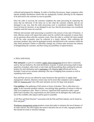 collected and prepared for shipping. In order to facilitate this process, larger companies often
operate multiple distribution centers that are strategically located, allowing for the shipment
to be delivered to the customer as soon as possible.

Once the order is received, the customer completes the order processing by inspecting the
items that are delivered. If the items are in fact what the customer ordered, and are not
damaged in any way, then the order processing cycle is considered complete. Should the
received items be incorrect, or are damaged in any way, then the processing is not considered
complete until the issues are resolved.
Efficient and accurate order processing is essential to the success of any type of business. A
truly efficient system will require that orders must be verified with customers to ensure there
are no questions about what the customer wants. Once the order is verified, the items needed
to fill the order accurately must be collected in a timely fashion. After collecting the
necessary products, they must be packaged securely and delivered to the customer within the
time frame promised. Failure to efficiently manage any of these tasks increases the chances
of disappointing the customer, and thus losing any possibility of repeat business.




6. PICK AND PACK;

Pick and pack is a part of a complete supply chain management process that is commonly
used in, but not limited to, the retail distribution of goods. It entails processing small to large
quantities of product, often truck or train loads and disassembling them, picking the relevant
product for each destination and re-packaging with shipping label affixed and invoice
included. Usual service includes obtaining a fair rate of shipping from common as well as
expediting truck carriers.

Pick and Pack services are offered by many businesses that specialize in supply chain
management solutions. Business owners may not be aware that companies such as FedEx,[1]
UPS and Amazon.com[2] also offer pick and pack services for large scale projects.

Case picking is the gathering of full cartons or boxes of product. This is often done on a
pallet. In the consumer products industry, case picking large quantities of cartons is often an
entry level employee's task. There is, however, significant skill required to make a good
pallet load of product. Key requirements are that cartons not be damaged, they make good
use of the available cube (space) and be quick to assemble.

A full Pick and Pack Glossary[3] associated with the Pick and Pack industry can be found on
Pick and pack[4]

Warehouse management system products create pick paths to minimize the travel distance of
an order selector, but often neglect the need to maximize the use of cube, segregate products
that should not touch or minimize damage.
 