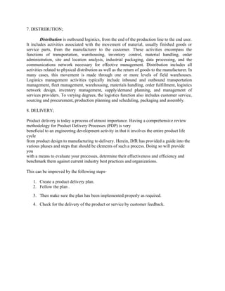 7. DISTRIBUTION;

         Distribution is outbound logistics, from the end of the production line to the end user.
It includes activities associated with the movement of material, usually finished goods or
service parts, from the manufacturer to the customer. These activities encompass the
functions of transportation, warehousing, inventory control, material handling, order
administration, site and location analysis, industrial packaging, data processing, and the
communications network necessary for effective management. Distribution includes all
activities related to physical distribution as well as the return of goods to the manufacturer. In
many cases, this movement is made through one or more levels of field warehouses.
Logistics management activities typically include inbound and outbound transportation
management, fleet management, warehousing, materials handling, order fulfillment, logistics
network design, inventory management, supply/demand planning, and management of
services providers. To varying degrees, the logistics function also includes customer service,
sourcing and procurement, production planning and scheduling, packaging and assembly.

8. DELIVERY;

Product delivery is today a process of utmost importance. Having a comprehensive review
methodology for Product Delivery Processes (PDP) is very
beneficial to an engineering development activity in that it involves the entire product life
cycle
from product design to manufacturing to delivery. Herein, DfR has provided a guide into the
various phases and steps that should be elements of such a process. Doing so will provide
you
with a means to evaluate your processes, determine their effectiveness and efficiency and
benchmark them against current industry best practices and organizations.

This can be improved by the following steps-

   1. Create a product delivery plan.
   2. Follow the plan .
   3. Then make sure the plan has been implemented properly as required.
   4. Check for the delivery of the product or service by customer feedback.
 