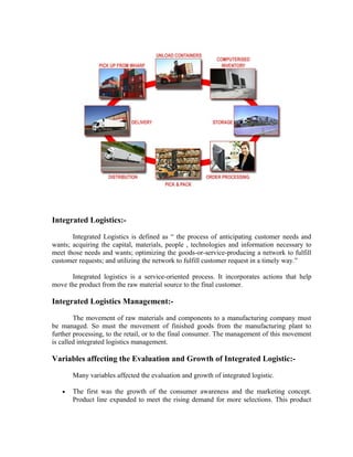 Integrated Logistics:-

       Integrated Logistics is defined as “ the process of anticipating customer needs and
wants; acquiring the capital, materials, people , technologies and information necessary to
meet those needs and wants; optimizing the goods-or-service-producing a network to fulfill
customer requests; and utilizing the network to fulfill customer request in a timely way.”

       Integrated logistics is a service-oriented process. It incorporates actions that help
move the product from the raw material source to the final customer.

Integrated Logistics Management:-

        The movement of raw materials and components to a manufacturing company must
be managed. So must the movement of finished goods from the manufacturing plant to
further processing, to the retail, or to the final consumer. The management of this movement
is called integrated logistics management.

Variables affecting the Evaluation and Growth of Integrated Logistic:-

       Many variables affected the evaluation and growth of integrated logistic.

   •   The first was the growth of the consumer awareness and the marketing concept.
       Product line expanded to meet the rising demand for more selections. This product
 